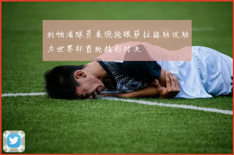 利物浦球员表现抢眼萨拉赫助攻助力世界杯首轮精彩对决