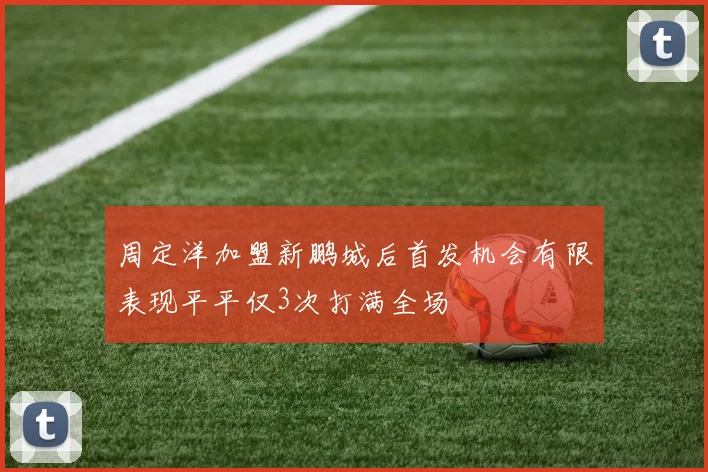 周定洋加盟新鹏城后首发机会有限表现平平仅3次打满全场
