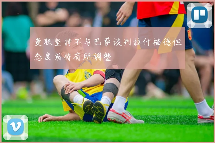 曼联坚持不与巴萨谈判拉什福德但态度或将有所调整