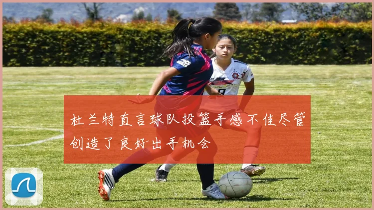 杜兰特直言球队投篮手感不佳尽管创造了良好出手机会