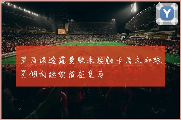 罗马诺透露曼联未接触卡马文加球员倾向继续留在皇马