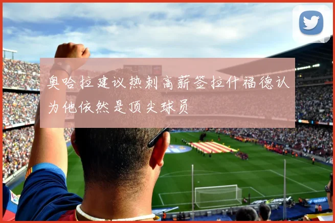 奥哈拉建议热刺高薪签拉什福德认为他依然是顶尖球员