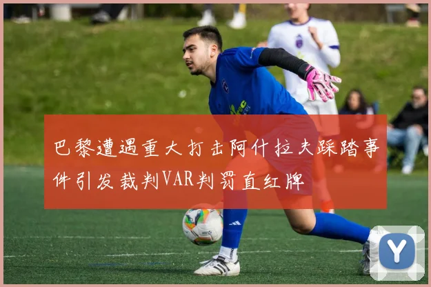 巴黎遭遇重大打击阿什拉夫踩踏事件引发裁判VAR判罚直红牌