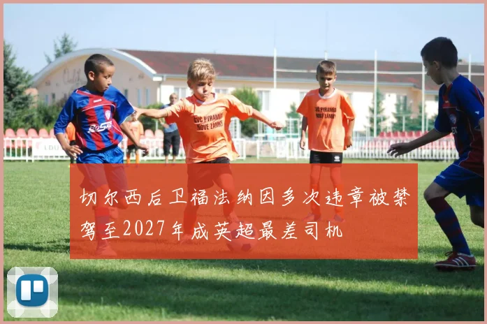 切尔西后卫福法纳因多次违章被禁驾至2027年成英超最差司机