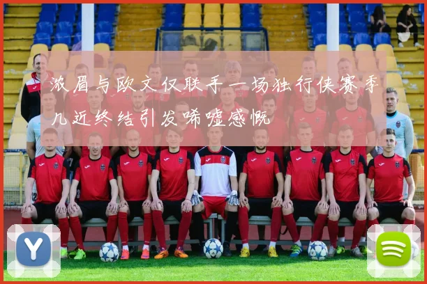 浓眉与欧文仅联手一场独行侠赛季几近终结引发唏嘘感慨