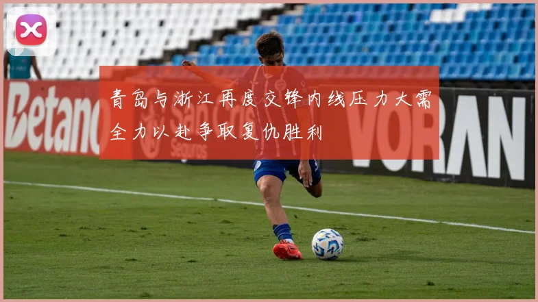 青岛与浙江再度交锋内线压力大需全力以赴争取复仇胜利