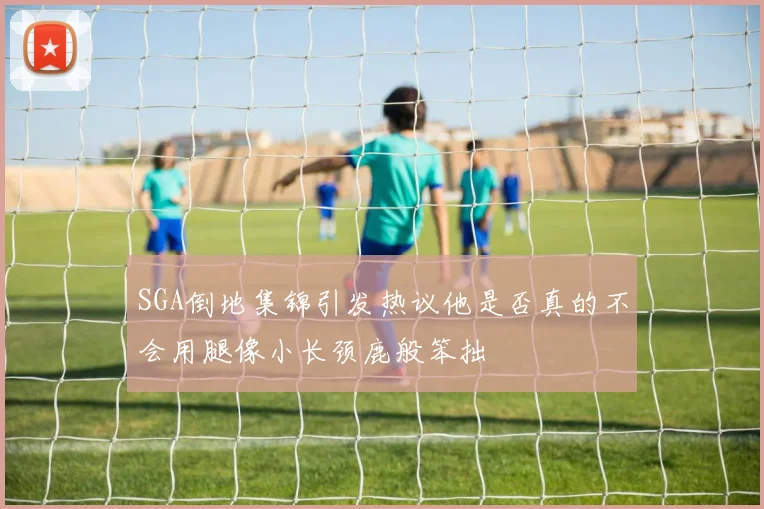 SGA倒地集锦引发热议他是否真的不会用腿像小长颈鹿般笨拙
