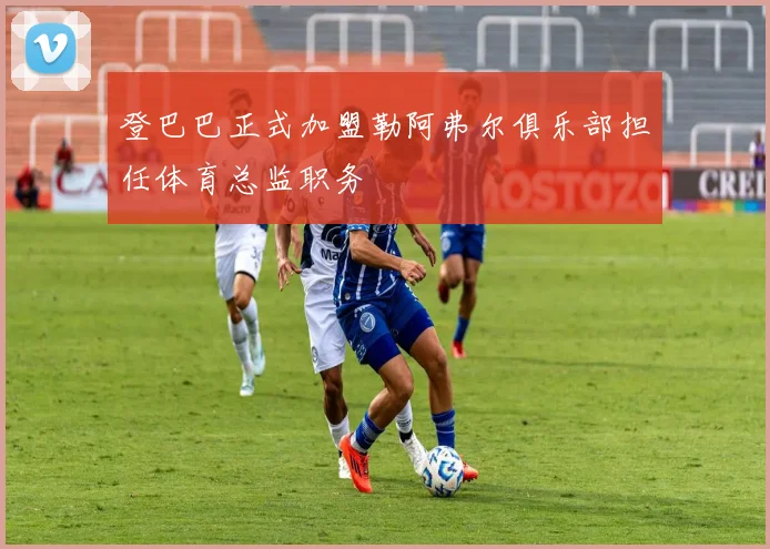 登巴巴正式加盟勒阿弗尔俱乐部担任体育总监职务