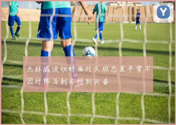 杰林威谈切特面对文班态度平常不因对阵马刺而特别兴奋
