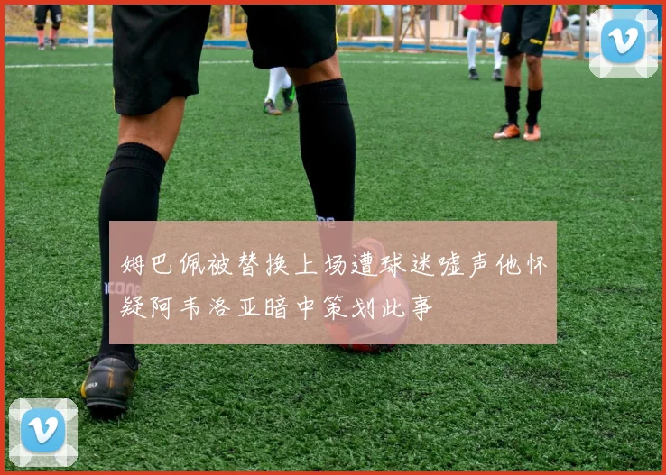 姆巴佩被替换上场遭球迷嘘声他怀疑阿韦洛亚暗中策划此事