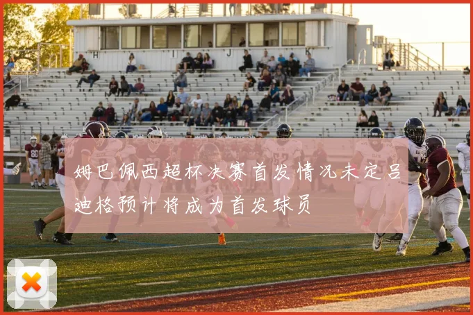 姆巴佩西超杯决赛首发情况未定吕迪格预计将成为首发球员