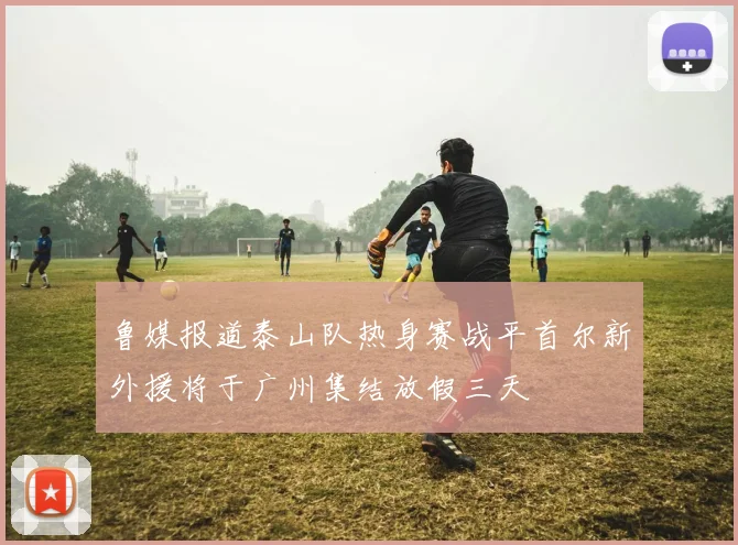 鲁媒报道泰山队热身赛战平首尔新外援将于广州集结放假三天