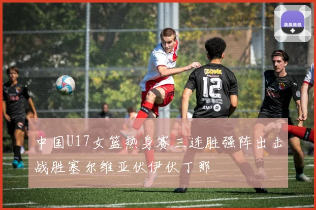 中国U17女篮热身赛三连胜强阵出击战胜塞尔维亚伏伊伏丁那