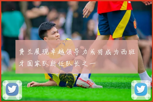 费兰展现卓越领导力或将成为西班牙国家队新任队长之一