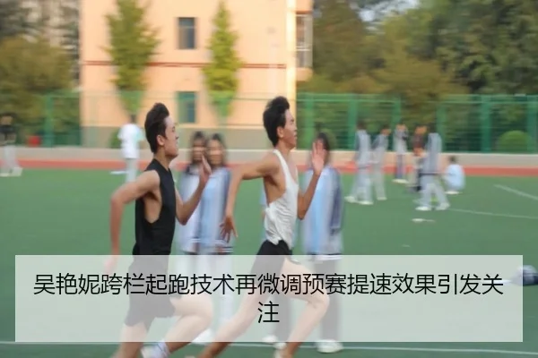 吴艳妮跨栏起跑技术再微调预赛提速效果引发关注（LDSPORTS）